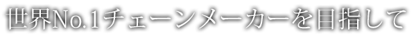 世界No.1チェーンメーカーを目指して